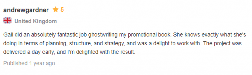 Testimonial: 5 starts, from andrew gardner, united kingdom "Gail did an absolutely fantastic job gostwriting my promotional book. She knows exactly what she's doing in term of planning, structure, and strategy, and was a delight to work with. The project was delivered a day early, and I'm delighted with the result."
