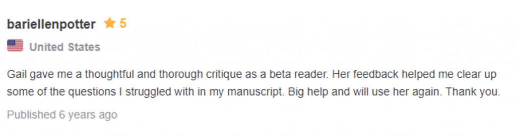 Testimonial: 5 starts, from bariellen potter, united states "Gail gave me a thoughtful and thorough critique as a beta reader. Her feedback helped me clear up some of the questions I struggled withi in my manuscript. Big help and will use her again. Thank you."