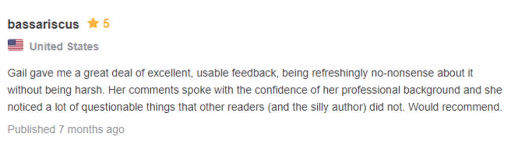 Testimonial: 5 starts, from bassariscus, united states "Gail gave me a great deal of excellent, useable feedback, being refreshingly no-nonsense about it, without being harsh. Her comments spoke with t he confidence of her professional background and she noticed a lot of questionable things that other readers (and the silly author) did not. Would recommend."